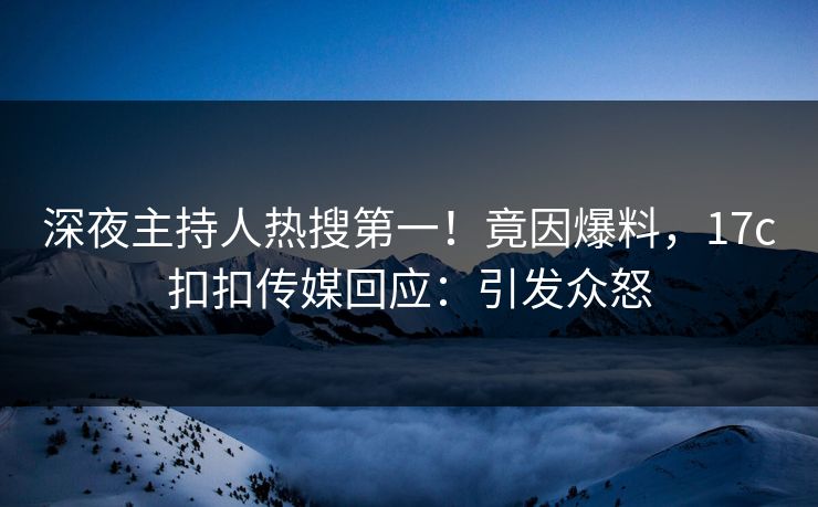 深夜主持人热搜第一！竟因爆料，17c扣扣传媒回应：引发众怒