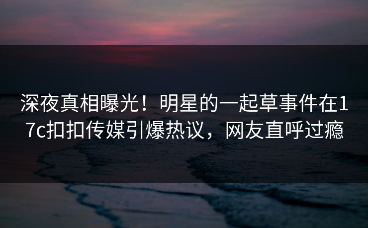 深夜真相曝光！明星的一起草事件在17c扣扣传媒引爆热议，网友直呼过瘾