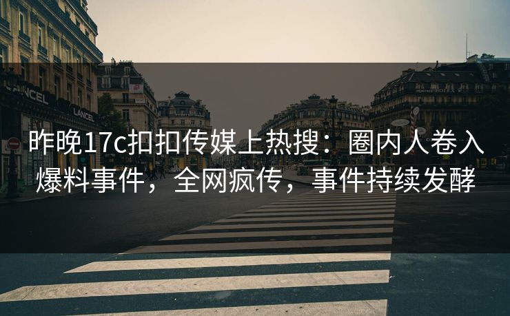 昨晚17c扣扣传媒上热搜：圈内人卷入爆料事件，全网疯传，事件持续发酵