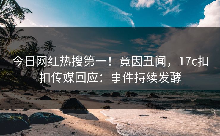 今日网红热搜第一！竟因丑闻，17c扣扣传媒回应：事件持续发酵