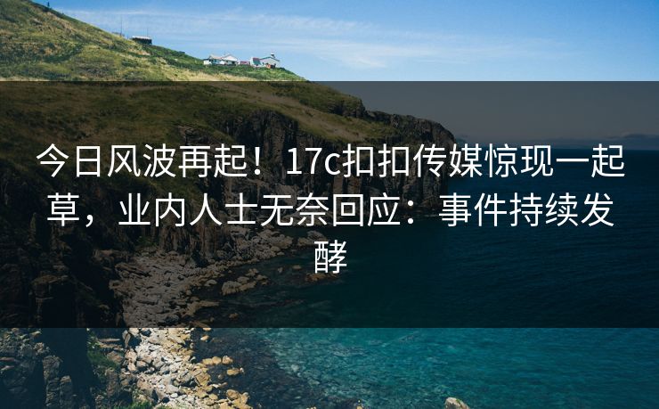 今日风波再起！17c扣扣传媒惊现一起草，业内人士无奈回应：事件持续发酵