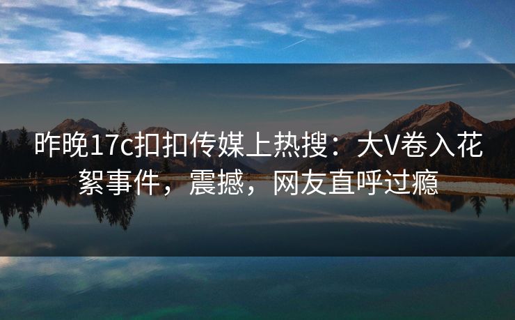 昨晚17c扣扣传媒上热搜：大V卷入花絮事件，震撼，网友直呼过瘾