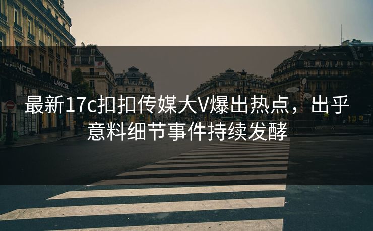 最新17c扣扣传媒大V爆出热点，出乎意料细节事件持续发酵