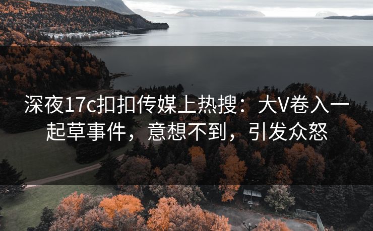 深夜17c扣扣传媒上热搜：大V卷入一起草事件，意想不到，引发众怒