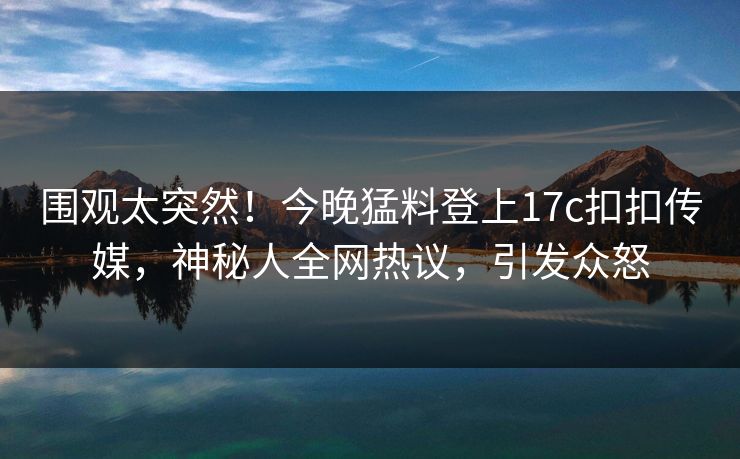 围观太突然！今晚猛料登上17c扣扣传媒，神秘人全网热议，引发众怒