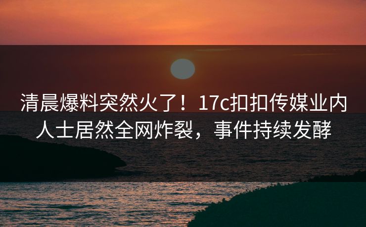 清晨爆料突然火了！17c扣扣传媒业内人士居然全网炸裂，事件持续发酵