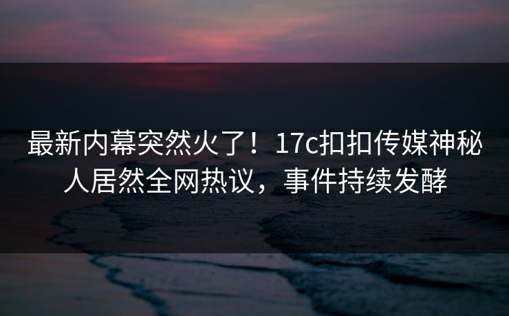 最新内幕突然火了！17c扣扣传媒神秘人居然全网热议，事件持续发酵