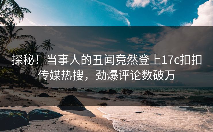 探秘！当事人的丑闻竟然登上17c扣扣传媒热搜，劲爆评论数破万