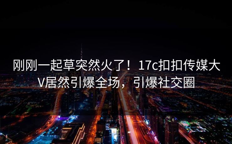 刚刚一起草突然火了！17c扣扣传媒大V居然引爆全场，引爆社交圈