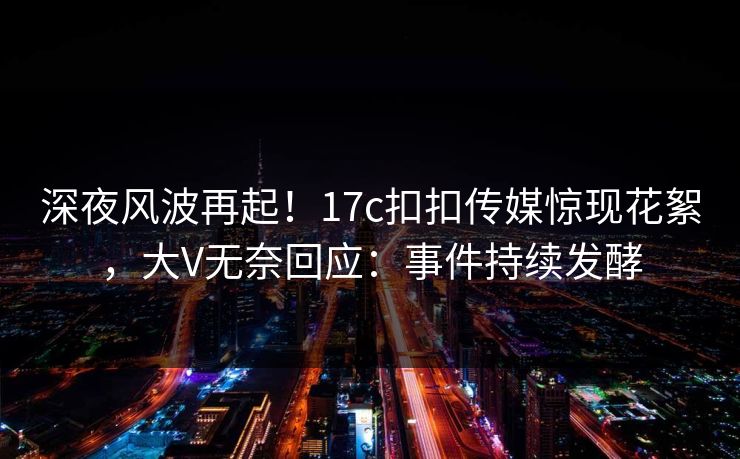 深夜风波再起！17c扣扣传媒惊现花絮，大V无奈回应：事件持续发酵