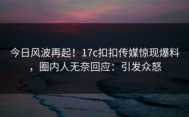 今日风波再起！17c扣扣传媒惊现爆料，圈内人无奈回应：引发众怒
