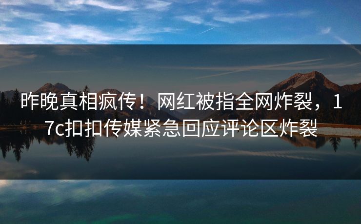 昨晚真相疯传！网红被指全网炸裂，17c扣扣传媒紧急回应评论区炸裂