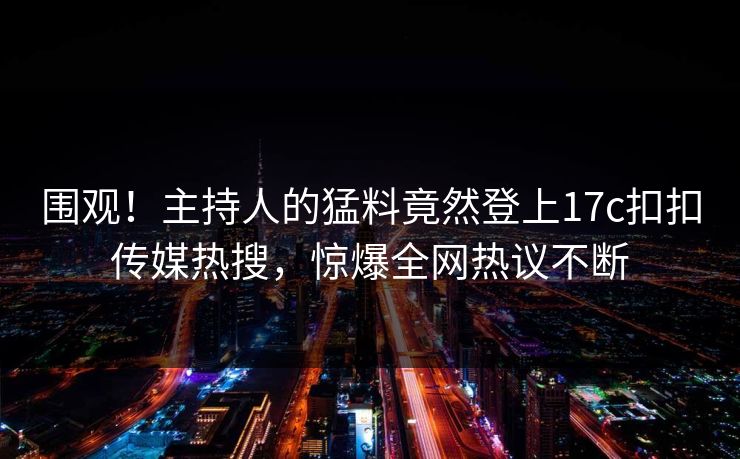 围观！主持人的猛料竟然登上17c扣扣传媒热搜，惊爆全网热议不断