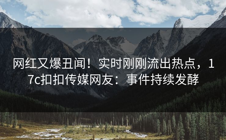 网红又爆丑闻！实时刚刚流出热点，17c扣扣传媒网友：事件持续发酵