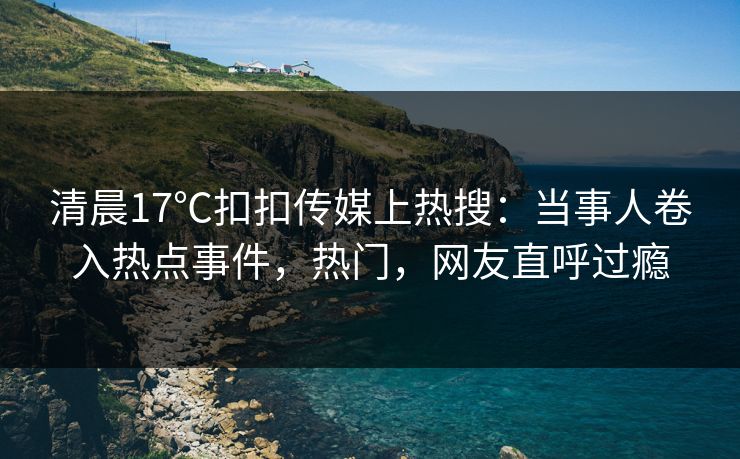 清晨17℃扣扣传媒上热搜：当事人卷入热点事件，热门，网友直呼过瘾