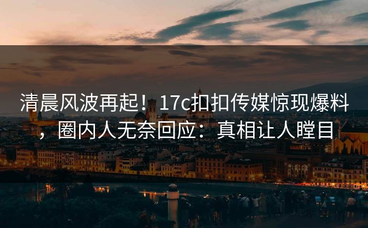 清晨风波再起！17c扣扣传媒惊现爆料，圈内人无奈回应：真相让人瞠目