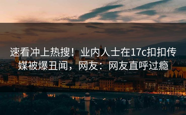 速看冲上热搜！业内人士在17c扣扣传媒被爆丑闻，网友：网友直呼过瘾