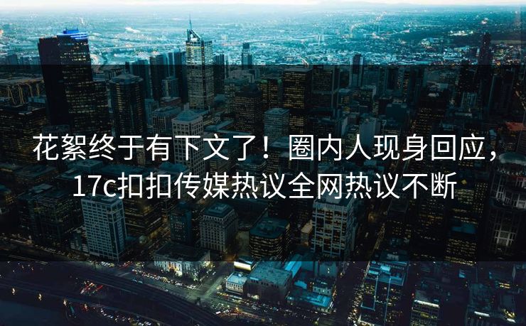 花絮终于有下文了！圈内人现身回应，17c扣扣传媒热议全网热议不断