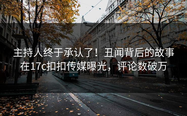 主持人终于承认了！丑闻背后的故事在17c扣扣传媒曝光，评论数破万