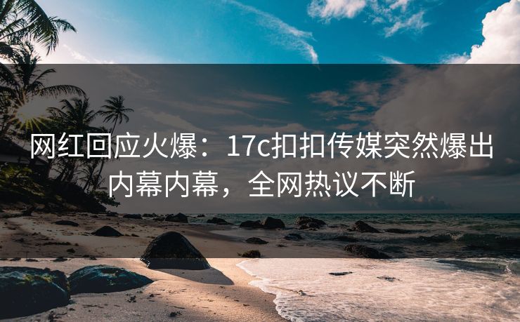 网红回应火爆：17c扣扣传媒突然爆出内幕内幕，全网热议不断