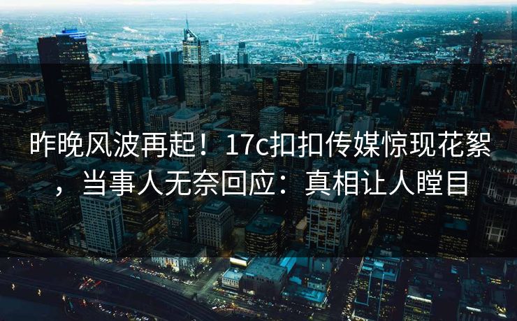 昨晚风波再起！17c扣扣传媒惊现花絮，当事人无奈回应：真相让人瞠目