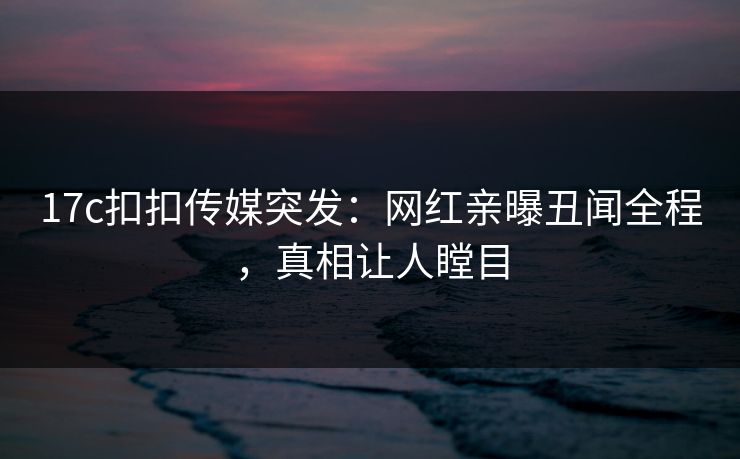 17c扣扣传媒突发：网红亲曝丑闻全程，真相让人瞠目