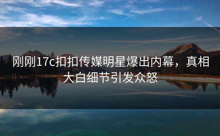 刚刚17c扣扣传媒明星爆出内幕，真相大白细节引发众怒