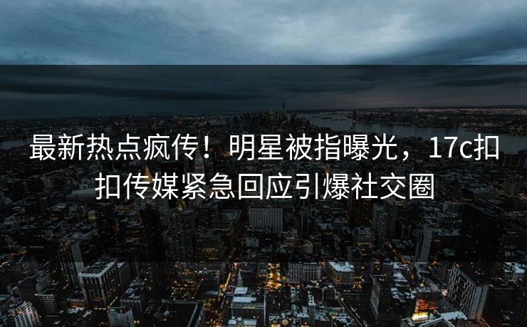 最新热点疯传！明星被指曝光，17c扣扣传媒紧急回应引爆社交圈