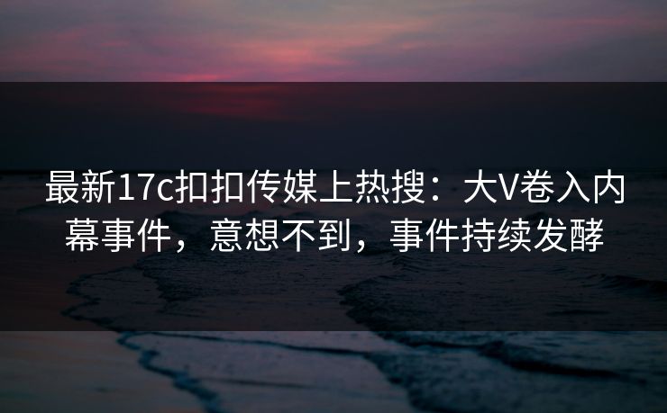 最新17c扣扣传媒上热搜：大V卷入内幕事件，意想不到，事件持续发酵