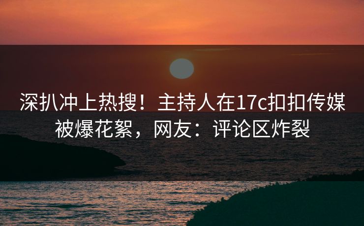 深扒冲上热搜！主持人在17c扣扣传媒被爆花絮，网友：评论区炸裂