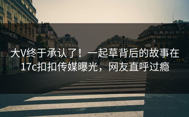 大V终于承认了！一起草背后的故事在17c扣扣传媒曝光，网友直呼过瘾