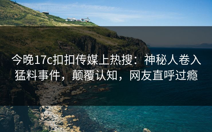 今晚17c扣扣传媒上热搜：神秘人卷入猛料事件，颠覆认知，网友直呼过瘾