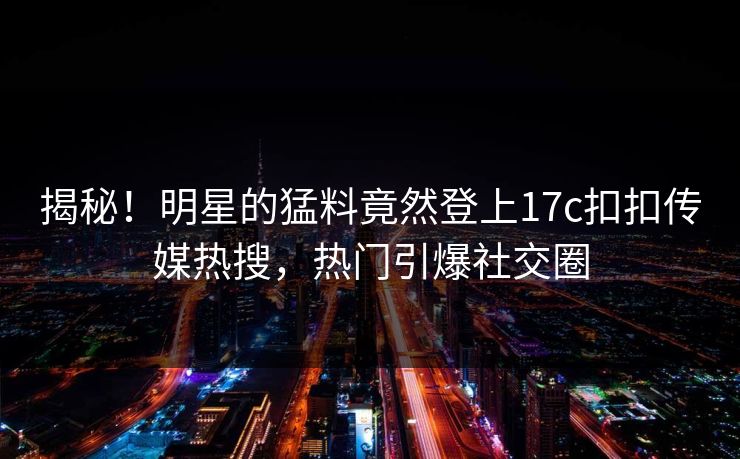 揭秘！明星的猛料竟然登上17c扣扣传媒热搜，热门引爆社交圈