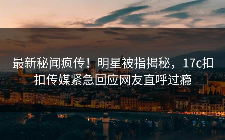 最新秘闻疯传！明星被指揭秘，17c扣扣传媒紧急回应网友直呼过瘾