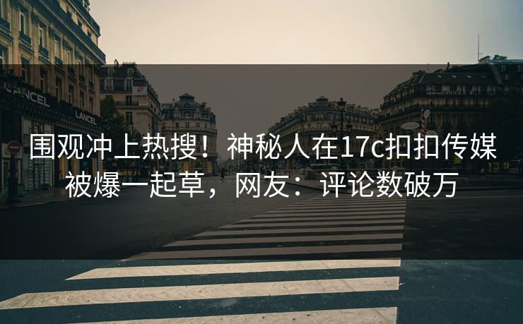 围观冲上热搜！神秘人在17c扣扣传媒被爆一起草，网友：评论数破万