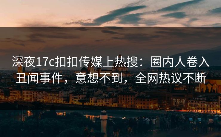 深夜17c扣扣传媒上热搜：圈内人卷入丑闻事件，意想不到，全网热议不断