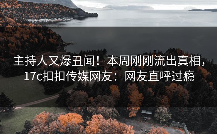 主持人又爆丑闻！本周刚刚流出真相，17c扣扣传媒网友：网友直呼过瘾