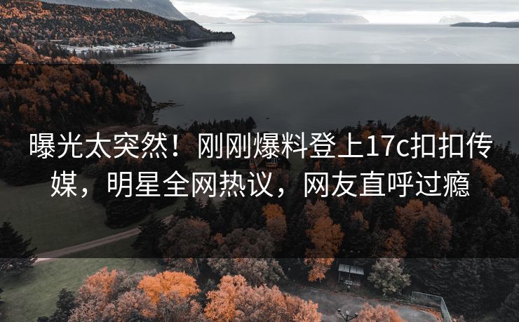 曝光太突然！刚刚爆料登上17c扣扣传媒，明星全网热议，网友直呼过瘾