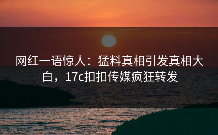 网红一语惊人：猛料真相引发真相大白，17c扣扣传媒疯狂转发