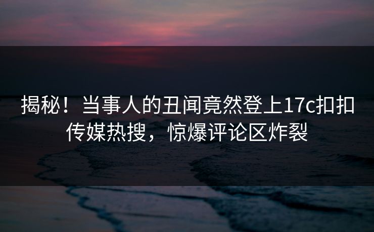 揭秘！当事人的丑闻竟然登上17c扣扣传媒热搜，惊爆评论区炸裂