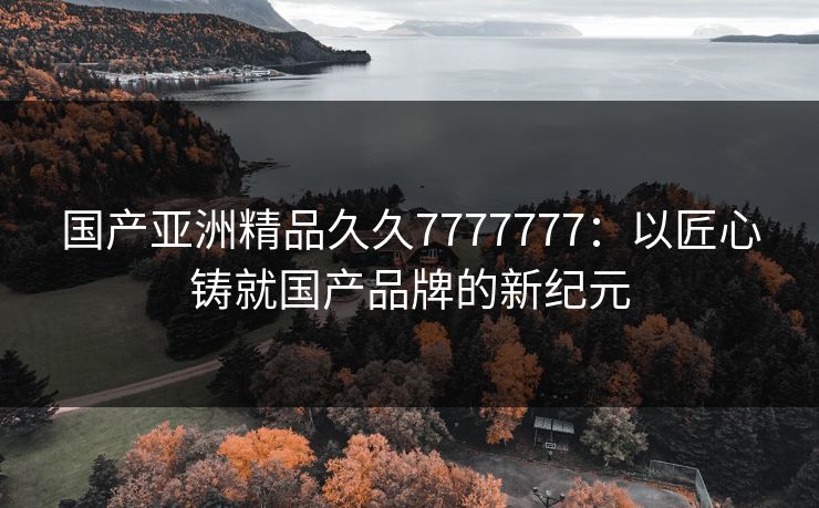 国产亚洲精品久久7777777：以匠心铸就国产品牌的新纪元