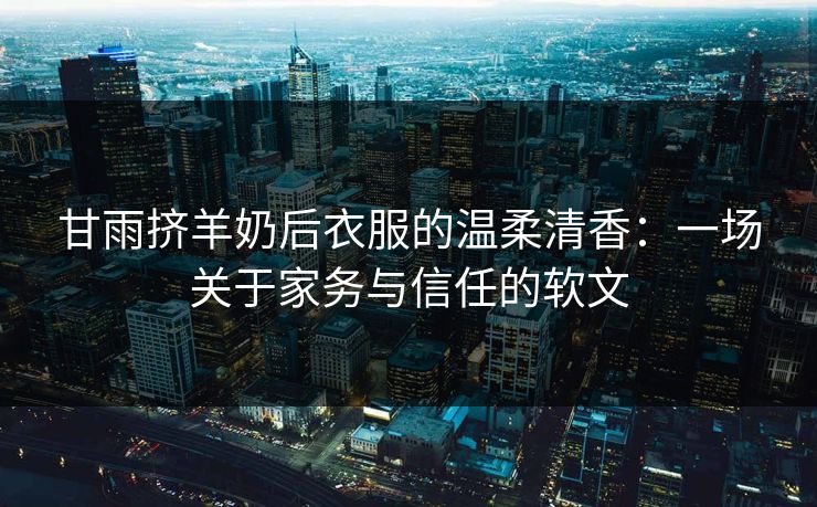 甘雨挤羊奶后衣服的温柔清香：一场关于家务与信任的软文