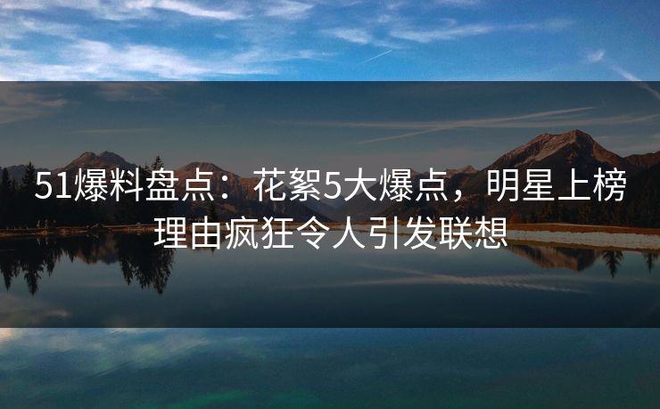 51爆料盘点：花絮5大爆点，明星上榜理由疯狂令人引发联想