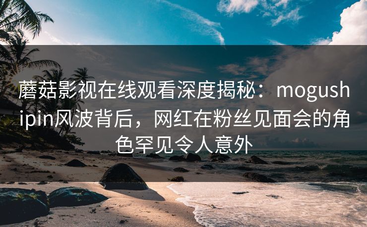 蘑菇影视在线观看深度揭秘：mogushipin风波背后，网红在粉丝见面会的角色罕见令人意外