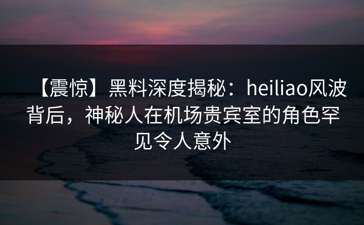 【震惊】黑料深度揭秘：heiliao风波背后，神秘人在机场贵宾室的角色罕见令人意外