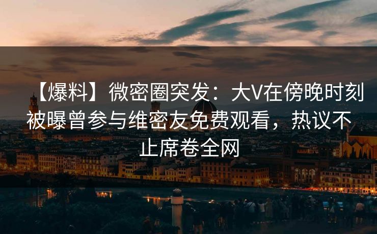 【爆料】微密圈突发：大V在傍晚时刻被曝曾参与维密友免费观看，热议不止席卷全网