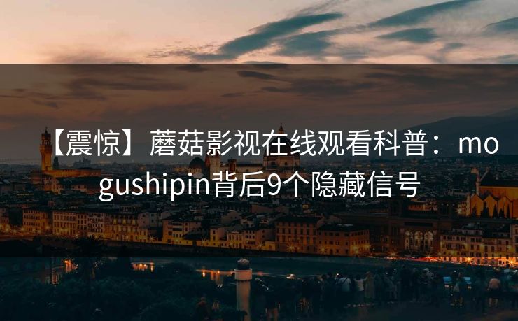 【震惊】蘑菇影视在线观看科普：mogushipin背后9个隐藏信号