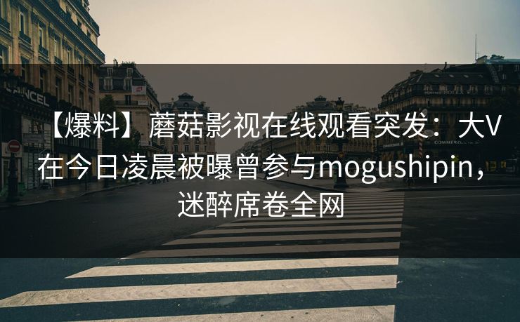 【爆料】蘑菇影视在线观看突发：大V在今日凌晨被曝曾参与mogushipin，迷醉席卷全网