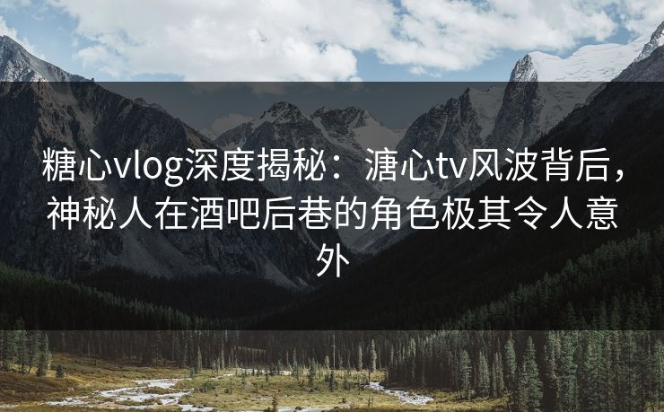 糖心vlog深度揭秘：溏心tv风波背后，神秘人在酒吧后巷的角色极其令人意外