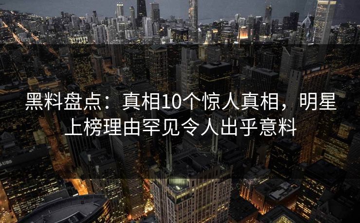 黑料盘点：真相10个惊人真相，明星上榜理由罕见令人出乎意料